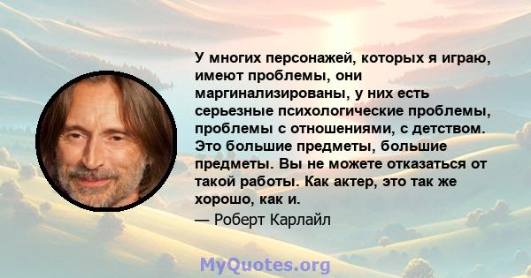 У многих персонажей, которых я играю, имеют проблемы, они маргинализированы, у них есть серьезные психологические проблемы, проблемы с отношениями, с детством. Это большие предметы, большие предметы. Вы не можете