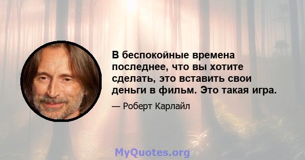 В беспокойные времена последнее, что вы хотите сделать, это вставить свои деньги в фильм. Это такая игра.