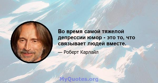 Во время самой тяжелой депрессии юмор - это то, что связывает людей вместе.