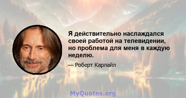 Я действительно наслаждался своей работой на телевидении, но проблема для меня в каждую неделю.