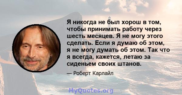 Я никогда не был хорош в том, чтобы принимать работу через шесть месяцев. Я не могу этого сделать. Если я думаю об этом, я не могу думать об этом. Так что я всегда, кажется, летаю за сиденьем своих штанов.