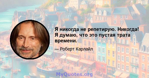 Я никогда не репетирую. Никогда! Я думаю, что это пустая трата времени.