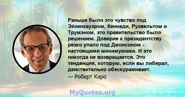 Раньше было это чувство под Эйзенхауэром, Кеннеди, Рузвельтом и Трумэном, это правительство было решением. Доверие к президентству резко упало под Джонсоном - настоящими минимумами. И это никогда не возвращается. Это