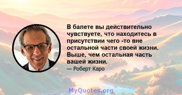 В балете вы действительно чувствуете, что находитесь в присутствии чего -то вне остальной части своей жизни. Выше, чем остальная часть вашей жизни.