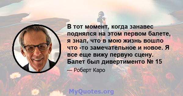 В тот момент, когда занавес поднялся на этом первом балете, я знал, что в мою жизнь вошло что -то замечательное и новое. Я все еще вижу первую сцену. Балет был дивертименто № 15