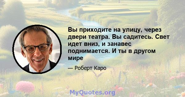 Вы приходите на улицу, через двери театра. Вы садитесь. Свет идет вниз, и занавес поднимается. И ты в другом мире