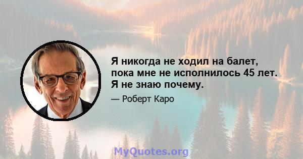 Я никогда не ходил на балет, пока мне не исполнилось 45 лет. Я не знаю почему.