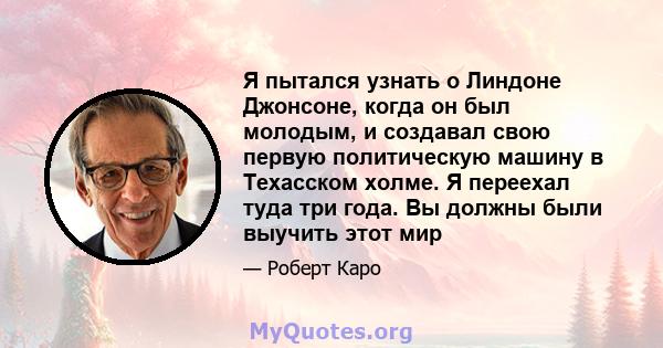 Я пытался узнать о Линдоне Джонсоне, когда он был молодым, и создавал свою первую политическую машину в Техасском холме. Я переехал туда три года. Вы должны были выучить этот мир