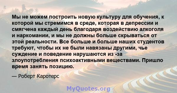 Мы не можем построить новую культуру для обучения, к которой мы стремимся в среде, которая в депрессии и смягчена каждый день благодаря воздействию алкоголя и наркомании, и мы не должны больше скрываться от этой