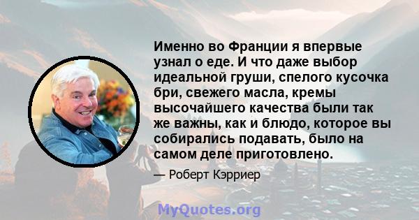 Именно во Франции я впервые узнал о еде. И что даже выбор идеальной груши, спелого кусочка бри, свежего масла, кремы высочайшего качества были так же важны, как и блюдо, которое вы собирались подавать, было на самом