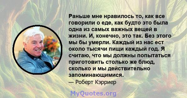 Раньше мне нравилось то, как все говорили о еде, как будто это была одна из самых важных вещей в жизни. И, конечно, это так. Без этого мы бы умерли. Каждый из нас ест около тысячи пищи каждый год. Я считаю, что мы