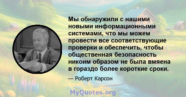 Мы обнаружили с нашими новыми информационными системами, что мы можем провести все соответствующие проверки и обеспечить, чтобы общественная безопасность никоим образом не была вмяена в гораздо более короткие сроки.