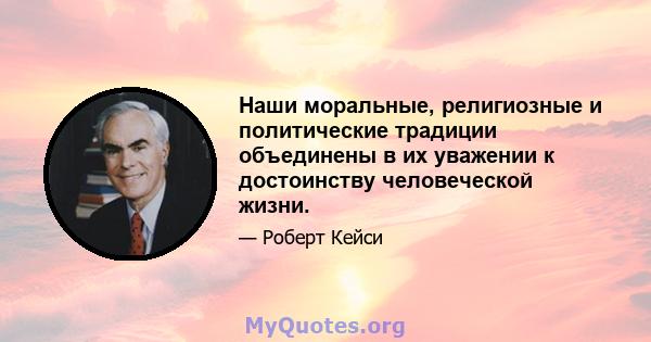 Наши моральные, религиозные и политические традиции объединены в их уважении к достоинству человеческой жизни.