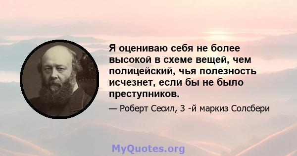 Я оцениваю себя не более высокой в ​​схеме вещей, чем полицейский, чья полезность исчезнет, ​​если бы не было преступников.