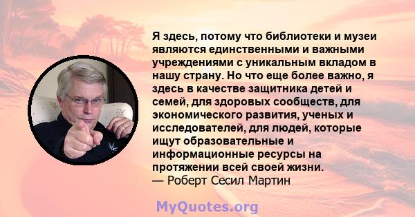 Я здесь, потому что библиотеки и музеи являются единственными и важными учреждениями с уникальным вкладом в нашу страну. Но что еще более важно, я здесь в качестве защитника детей и семей, для здоровых сообществ, для