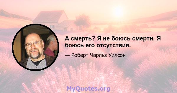 А смерть? Я не боюсь смерти. Я боюсь его отсутствия.