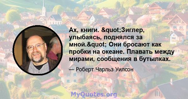 Ах, книги. "Зиглер, улыбаясь, поднялся за мной." Они бросают как пробки на океане. Плавать между мирами, сообщения в бутылках.