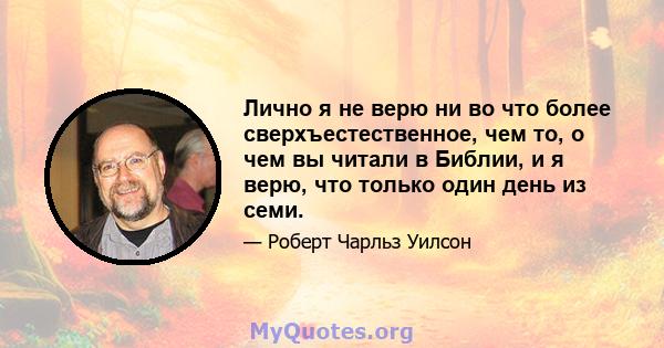 Лично я не верю ни во что более сверхъестественное, чем то, о чем вы читали в Библии, и я верю, что только один день из семи.