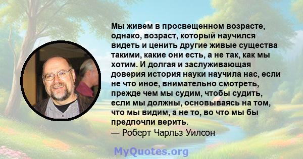 Мы живем в просвещенном возрасте, однако, возраст, который научился видеть и ценить другие живые существа такими, какие они есть, а не так, как мы хотим. И долгая и заслуживающая доверия история науки научила нас, если