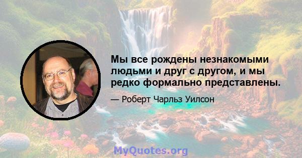 Мы все рождены незнакомыми людьми и друг с другом, и мы редко формально представлены.