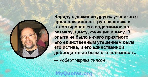 Наряду с дюжиной других учеников я проанализировал труп человека и отсортировал его содержимое по размеру, цвету, функции и весу. В опыте не было ничего приятного. Его единственным утешением была его истина, и его