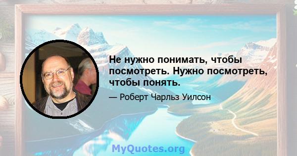 Не нужно понимать, чтобы посмотреть. Нужно посмотреть, чтобы понять.