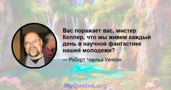 Вас поражает вас, мистер Келлер, что мы живем каждый день в научной фантастике нашей молодежи?