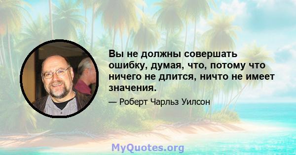 Вы не должны совершать ошибку, думая, что, потому что ничего не длится, ничто не имеет значения.