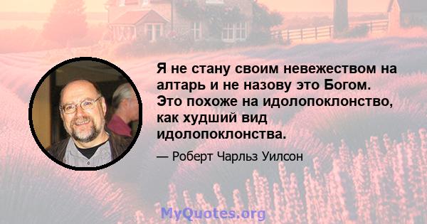 Я не стану своим невежеством на алтарь и не назову это Богом. Это похоже на идолопоклонство, как худший вид идолопоклонства.