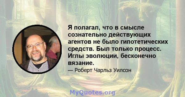 Я полагал, что в смысле сознательно действующих агентов не было гипотетических средств. Был только процесс. Иглы эволюции, бесконечно вязание.