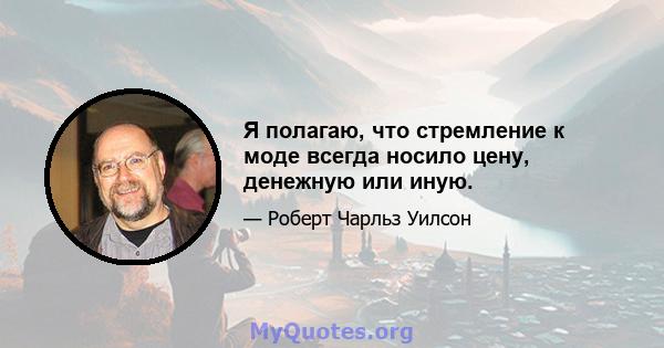 Я полагаю, что стремление к моде всегда носило цену, денежную или иную.