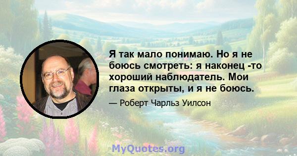 Я так мало понимаю. Но я не боюсь смотреть: я наконец -то хороший наблюдатель. Мои глаза открыты, и я не боюсь.