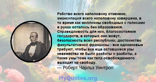 Рабство всего наполовину отменено, эмансипация всего наполовину завершена, в то время как миллионы свободных с голосами в руках остались без образования. Справедливость для них, благосостояние государств, в которых они