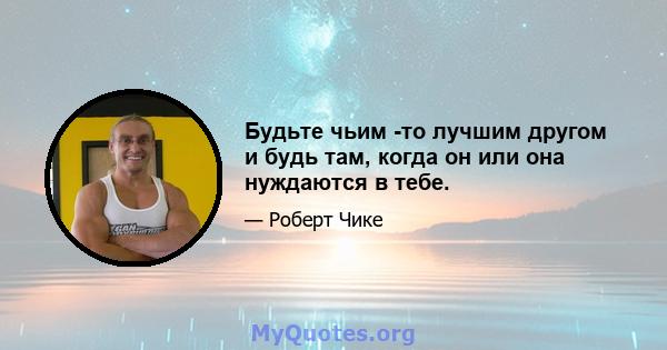 Будьте чьим -то лучшим другом и будь там, когда он или она нуждаются в тебе.