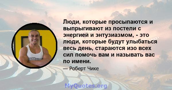 Люди, которые просыпаются и выпрыгивают из постели с энергией и энтузиазмом, - это люди, которые будут улыбаться весь день, стараются изо всех сил помочь вам и называть вас по имени.