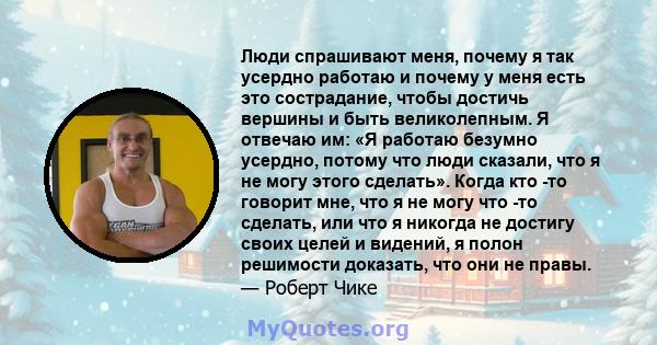 Люди спрашивают меня, почему я так усердно работаю и почему у меня есть это сострадание, чтобы достичь вершины и быть великолепным. Я отвечаю им: «Я работаю безумно усердно, потому что люди сказали, что я не могу этого