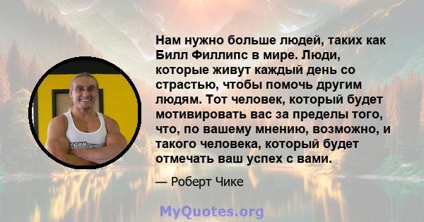 Нам нужно больше людей, таких как Билл Филлипс в мире. Люди, которые живут каждый день со страстью, чтобы помочь другим людям. Тот человек, который будет мотивировать вас за пределы того, что, по вашему мнению,