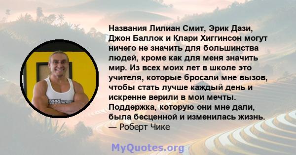 Названия Лилиан Смит, Эрик Дази, Джон Баллок и Клари Хиггинсон могут ничего не значить для большинства людей, кроме как для меня значить мир. Из всех моих лет в школе это учителя, которые бросали мне вызов, чтобы стать