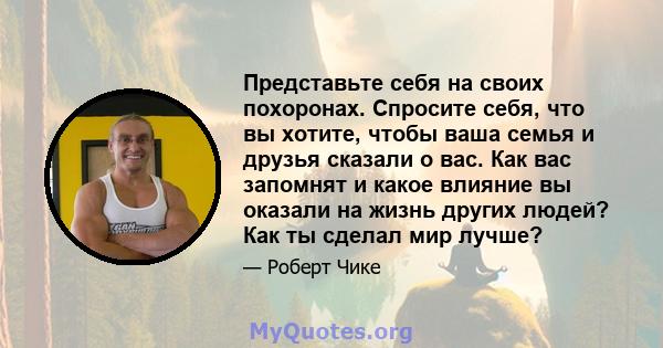 Представьте себя на своих похоронах. Спросите себя, что вы хотите, чтобы ваша семья и друзья сказали о вас. Как вас запомнят и какое влияние вы оказали на жизнь других людей? Как ты сделал мир лучше?