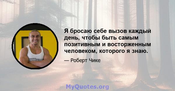 Я бросаю себе вызов каждый день, чтобы быть самым позитивным и восторженным человеком, которого я знаю.