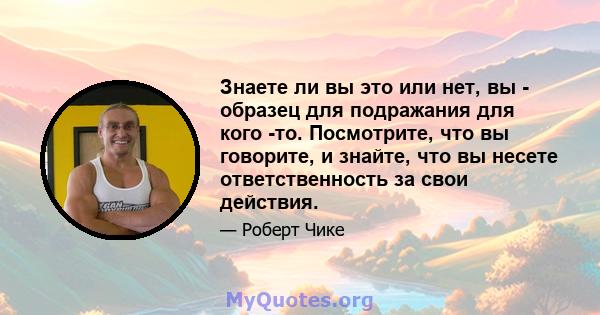 Знаете ли вы это или нет, вы - образец для подражания для кого -то. Посмотрите, что вы говорите, и знайте, что вы несете ответственность за свои действия.