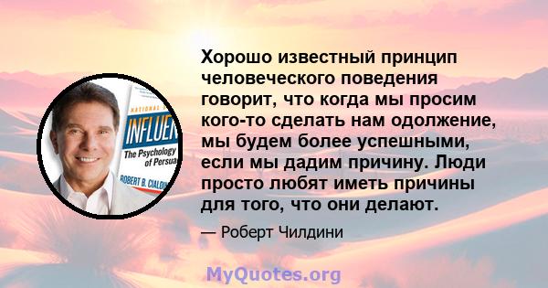 Хорошо известный принцип человеческого поведения говорит, что когда мы просим кого-то сделать нам одолжение, мы будем более успешными, если мы дадим причину. Люди просто любят иметь причины для того, что они делают.