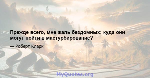 Прежде всего, мне жаль бездомных: куда они могут пойти в мастурбирование?