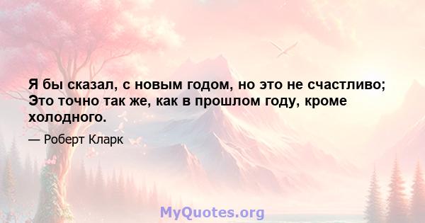 Я бы сказал, с новым годом, но это не счастливо; Это точно так же, как в прошлом году, кроме холодного.