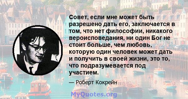 Совет, если мне может быть разрешено дать его, заключается в том, что нет философии, никакого вероисповедания, ни один Бог не стоит больше, чем любовь, которую один человек может дать и получить в своей жизни, это то,