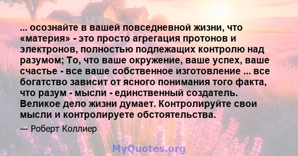 ... осознайте в вашей повседневной жизни, что «материя» - это просто агрегация протонов и электронов, полностью подлежащих контролю над разумом; То, что ваше окружение, ваше успех, ваше счастье - все ваше собственное