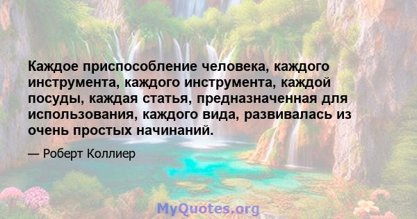 Каждое приспособление человека, каждого инструмента, каждого инструмента, каждой посуды, каждая статья, предназначенная для использования, каждого вида, развивалась из очень простых начинаний.