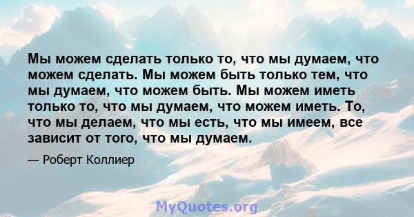 Мы можем сделать только то, что мы думаем, что можем сделать. Мы можем быть только тем, что мы думаем, что можем быть. Мы можем иметь только то, что мы думаем, что можем иметь. То, что мы делаем, что мы есть, что мы