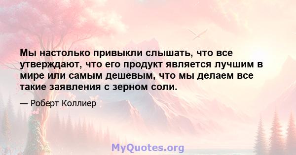 Мы настолько привыкли слышать, что все утверждают, что его продукт является лучшим в мире или самым дешевым, что мы делаем все такие заявления с зерном соли.