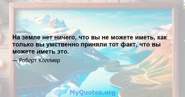 На земле нет ничего, что вы не можете иметь, как только вы умственно приняли тот факт, что вы можете иметь это.